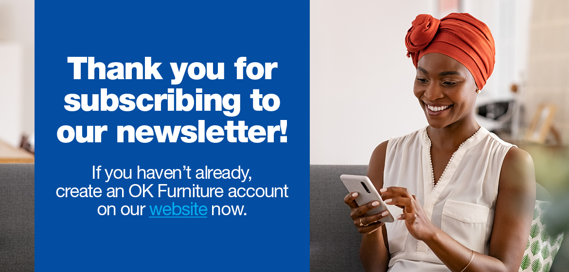 Thank you for subscribing to our newsletter! If you haven’t already, create an OK Furniture account on our website now.